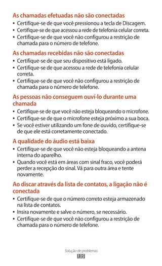 As chamadas efetuadas não são conectadas
●● Certifique-se de que você pressionou a tecla de Discagem.
●● Certifique-se de que acessou a rede de telefonia celular correta.
●● Certifique-se de que você não configurou a restrição de
   chamada para o número de telefone.
As chamadas recebidas não são conectadas
●● Certifique-se de que seu dispositivo está ligado.
●● Certifique-se de que acessou a rede de telefonia celular
   correta.
●● Certifique-se de que você não configurou a restrição de
   chamada para o número de telefone.
As pessoas não conseguem ouví-lo durante uma
chamada
●● Certifique-se de que você não esteja bloqueando o microfone.
●● Certifique-se de que o microfone esteja próximo a sua boca.
●● Se você estiver utilizando um fone de ouvido, certifique-se
   de que ele está corretamente conectado.
A qualidade do áudio está baixa
●● Certifique-se de que você não esteja bloqueando a antena
   interna do aparelho.
●● Quando você está em áreas com sinal fraco, você poderá
   perder a recepção do sinal. Vá para outra área e tente
   novamente.
Ao discar através da lista de contatos, a ligação não é
conectada
●● Certifique-se de que o número correto esteja armazenado
   na lista de contatos.
●● Insira novamente e salve o número, se necessário.
●● Certifique-se de que você não configurou a restrição de
   chamada para o número de telefone.



                         Solução de problemas
                                135
 