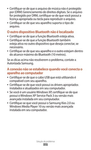 ●● Certifique-se de que o arquivo de música não é protegido
   por (DRM) Gerenciamento de direitos digitais. Se o arquivo
   for protegido por DRM, certifique-se de que você possui a
   licença apropriada ou tecla para reproduzir o arquivo.
●● Certifique-se de que seu aparelho suporta o tipo de
   arquivo.
O outro dispositivo Bluetooth não é localizado
●● Certifique-se de que a função Bluetooth esteja ativa.
●● Certifique-se de que a função Bluetooth também
   esteja ativa no outro dispositivo que deseja conectar, se
   necessário.
●● Certifique-se de que seu aparelho e o outro estejam dentro
   do alcance máximo do Bluetooth (10 metros).
Se as dicas acima não resolverem o problema, contate a
Autorizada Samsung.
A conexão não se estabelece quando você conecta o
aparelho ao computador
●● Certifique-se de que o cabo USB que está utilizando é
   compatível com seu aparelho.
●● Certifique-se de que você possui os drivers apropriados
   instalados e atualizados em seu computador.
●● Se você é um usuário Windows XP, certifique-se de que
   possui o Windows XP Service Pack 3 ou versão mais
   avançada instalada em seu computador.
●● Certifique-se que você possui o Samsung Kies 2.0 ou
   Windows Media Player 10 ou versão mais avançada
   instalada em seu computador.




                       Solução de problemas
                              137
 