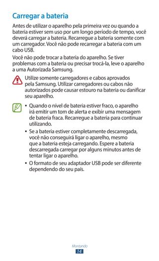 Carregar a bateria
Antes de utilizar o aparelho pela primeira vez ou quando a
bateria estiver sem uso por um longo período de tempo, você
deverá carregar a bateria. Recarregue a bateria somente com
um carregador. Você não pode recarregar a bateria com um
cabo USB.
Você não pode trocar a bateria do aparelho. Se tiver
problemas com a bateria ou precisar trocá-la, leve o aparelho
a uma Autorizada Samsung.
      Utilize somente carregadores e cabos aprovados
      pela Samsung. Utilizar carregadores ou cabos não
      autorizados pode causar estouro na bateria ou danificar
      seu aparelho.
     ●● Quando o nível de bateria estiver fraco, o aparelho
        irá emitir um tom de alerta e exibir uma mensagem
        de bateria fraca. Recarregue a bateria para continuar
        utilizando.
     ●● Se a bateria estiver completamente descarregada,
        você não conseguirá ligar o aparelho, mesmo
        que a bateria esteja carregando. Espere a bateria
        descarregada carregar por alguns minutos antes de
        tentar ligar o aparelho.
     ●● O formato de seu adaptador USB pode ser diferente
        dependendo do seu país.




                           Montando
                             14
 