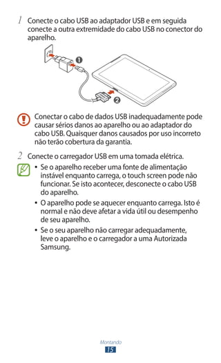 1	 Conecte o cabo USB ao adaptador USB e em seguida
   conecte a outra extremidade do cabo USB no conector do
   aparelho.




     Conectar o cabo de dados USB inadequadamente pode
     causar sérios danos ao aparelho ou ao adaptador do
     cabo USB. Quaisquer danos causados por uso incorreto
     não terão cobertura da garantia.
2	 Conecte o carregador USB em uma tomada elétrica.
     ●● Se o aparelho receber uma fonte de alimentação
        instável enquanto carrega, o touch screen pode não
        funcionar. Se isto acontecer, desconecte o cabo USB
        do aparelho.
     ●● O aparelho pode se aquecer enquanto carrega. Isto é
        normal e não deve afetar a vida útil ou desempenho
        de seu aparelho.
     ●● Se o seu aparelho não carregar adequadamente,
        leve o aparelho e o carregador a uma Autorizada
        Samsung.




                          Montando
                            15
 