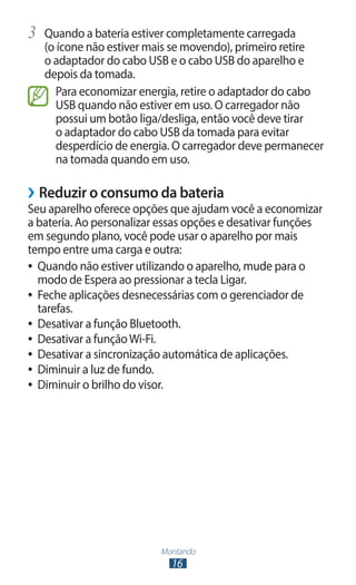 3	 Quando a bateria estiver completamente carregada
   (o ícone não estiver mais se movendo), primeiro retire
   o adaptador do cabo USB e o cabo USB do aparelho e
   depois da tomada.
      Para economizar energia, retire o adaptador do cabo
      USB quando não estiver em uso. O carregador não
      possui um botão liga/desliga, então você deve tirar
      o adaptador do cabo USB da tomada para evitar
      desperdício de energia. O carregador deve permanecer
      na tomada quando em uso.

››Reduzir o consumo da bateria
Seu aparelho oferece opções que ajudam você a economizar
a bateria. Ao personalizar essas opções e desativar funções
em segundo plano, você pode usar o aparelho por mais
tempo entre uma carga e outra:
●● Quando não estiver utilizando o aparelho, mude para o
   modo de Espera ao pressionar a tecla Ligar.
●● Feche aplicações desnecessárias com o gerenciador de
   tarefas.
●● Desativar a função Bluetooth.
●● Desativar a função Wi-Fi.
●● Desativar a sincronização automática de aplicações.
●● Diminuir a luz de fundo.
●● Diminuir o brilho do visor.




                          Montando
                            16
 