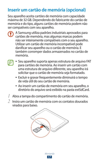 Inserir um cartão de memória (opcional)
Seu aparelho aceita cartões de memória com capacidade
máxima de 32 GB. Dependendo do fabricante do cartão de
memória e do tipo, alguns cartões de memória podem não
ser compatíveis com seu aparelho.
      A Samsung utiliza padrões industriais aprovados para
      cartões de memória, mas algumas marcas podem
      não ser inteiramente compatíveis com o seu aparelho.
      Utilizar um cartão de memória incompatível pode
      danificar seu aparelho ou o cartão de memória. E
      também corromper dados armazenados no cartão de
      memória.
     ●● Seu aparelho suporta apenas estrutura de arquivo FAT
        para cartões de memória. Ao inserir um cartão com
        uma estrutura de arquivo diferente, seu aparelho irá
        solicitar que o cartão de memória seja formatado.
     ●● Excluir e gravar frequentemente diminuirá o tempo
        de vida útil do seu cartão de memória.
     ●● Ao inserir um cartão de memória em seu aparelho, o
        diretório do arquivo será exibido na pasta extSdCard.
1	 Abra a tampa do compartimento do cartão de memória.
2	 Insira um cartão de memória com os contatos dourados
   virados para baixo.




                          Montando
                            17
 