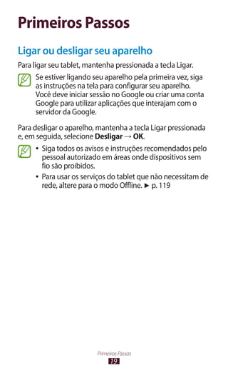 Primeiros Passos
Ligar ou desligar seu aparelho
Para ligar seu tablet, mantenha pressionada a tecla Ligar.
       Se estiver ligando seu aparelho pela primeira vez, siga
       as instruções na tela para configurar seu aparelho.
       Você deve iniciar sessão no Google ou criar uma conta
       Google para utilizar aplicações que interajam com o
       servidor da Google.
Para desligar o aparelho, mantenha a tecla Ligar pressionada
e, em seguida, selecione Desligar → OK.
      ●● Siga todos os avisos e instruções recomendados pelo
         pessoal autorizado em áreas onde dispositivos sem
         fio são proibidos.
      ●● Para usar os serviços do tablet que não necessitam de
         rede, altere para o modo Offline. ► p. 119




                          Primeiros Passos
                                19
 