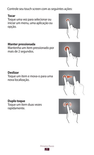 Controle seu touch screen com as seguintes ações:

Tocar
Toque uma vez para selecionar ou
iniciar um menu, uma aplicação ou
opção.




Manter pressionada
Mantenha um item pressionado por
mais de 2 segundos.




Deslizar
Toque um item e mova-o para uma
nova localização.




Duplo toque
Toque um item duas vezes
rapidamente.




                        Primeiros Passos
                              21
 