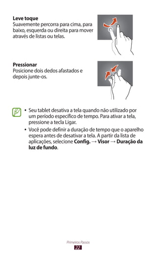 Leve toque
Suavemente percorra para cima, para
baixo, esquerda ou direita para mover
através de listas ou telas.




Pressionar
Posicione dois dedos afastados e
depois junte-os.




     ●● Seu tablet desativa a tela quando não utilizado por
        um período específico de tempo. Para ativar a tela,
        pressione a tecla Ligar.
     ●● Você pode definir a duração de tempo que o aparelho
        espera antes de desativar a tela. A partir da lista de
        aplicações, selecione Config. → Visor → Duração da
        luz de fundo.




                         Primeiros Passos
                               22
 