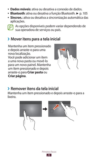 ●● Dados móveis: ativa ou desativa a conexão de dados.
●● Bluetooth: ativa ou desativa a função Bluetooth. ► p. 105
●● Sincron.: ativa ou desativa a sincronização automática das
   aplicações.
       As opções disponíveis podem variar dependendo de
       sua operadora de serviços ou país.

››Mover itens para a tela inicial
Mantenha um item pressionado
e depois arraste-o para uma
nova localização.
Você pode adicionar um item
a uma nova pasta ou movê-lo
para um novo painel. Mantenha
um item pressionado e depois
arraste-o para Criar pasta ou
Criar página.


››Remover itens da tela inicial
Mantenha um item pressionado e depois arraste-o para a
lixeira.




                         Primeiros Passos
                               26
 