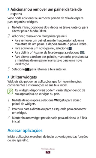 ››Adicionar ou remover um painel da tela de
  espera
Você pode adicionar ou remover painéis da tela de espera
para organizar widgets.
1	 Na tela inicial, posicione dois dedos na tela e junte-os para
     alterar para o Modo Editar.
2	   Adicionar, remover ou reorganizar painéis:
     ●● Para remover um painel, mantenha pressionado uma
        miniatura de um painel e depois arraste-o para a lixeira.
     ●● Para adicionar um novo painel, selecione        .
     ●● Para definir o 1º painel da Tela de espera, selecione .
     ●● Para alterar a ordem dos painéis, mantenha pressionada
        a miniatura de um painel e arraste-o para uma nova
        localização.
3	   Selecione       para retornar a tela anterior.

››Utilizar widgets
Widgets são pequenas aplicações que fornecem funções
convenientes e informações na sua tela inicial.
     Os widgets disponíveis podem variar dependendo de
     sua operadora de serviços ou país.
1	 Na lista de aplicações, selecione Widgets para abrir o
     painel de widgets.
2	   Percorra para a direita ou para a esquerda para encontrar
     um widget.
3	   Mantenha um widget pressionado para adicioná-lo à Tela
     inicial.

Acessar aplicações
Iniciar aplicações e usufruir de todas as vantagens das funções
de seu aparelho.

                           Primeiros Passos
                                 27
 