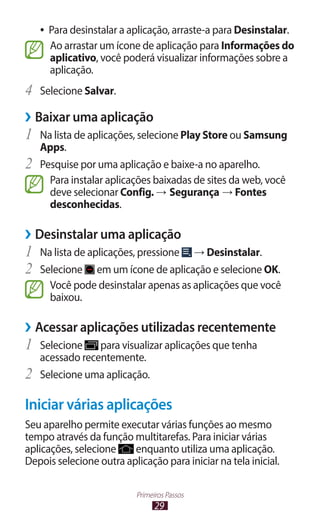 ●●   Para desinstalar a aplicação, arraste-a para Desinstalar.
          Ao arrastar um ícone de aplicação para Informações do
          aplicativo, você poderá visualizar informações sobre a
          aplicação.
4	 Selecione Salvar.
››Baixar uma aplicação
1	 Na lista de aplicações, selecione Play Store ou Samsung
     Apps.
2	   Pesquise por uma aplicação e baixe-a no aparelho.
       Para instalar aplicações baixadas de sites da web, você
       deve selecionar Config. → Segurança → Fontes
       desconhecidas.

››Desinstalar uma aplicação
1	 Na lista de aplicações, pressione → Desinstalar.
2	 Selecione em um ícone de aplicação e selecione OK.
          Você pode desinstalar apenas as aplicações que você
          baixou.

››Acessar aplicações utilizadas recentemente
1	 Selecione      para visualizar aplicações que tenha
     acessado recentemente.
2	   Selecione uma aplicação.

Iniciar várias aplicações
Seu aparelho permite executar várias funções ao mesmo
tempo através da função multitarefas. Para iniciar várias
aplicações, selecione    enquanto utiliza uma aplicação.
Depois selecione outra aplicação para iniciar na tela inicial.

                              Primeiros Passos
                                    29
 