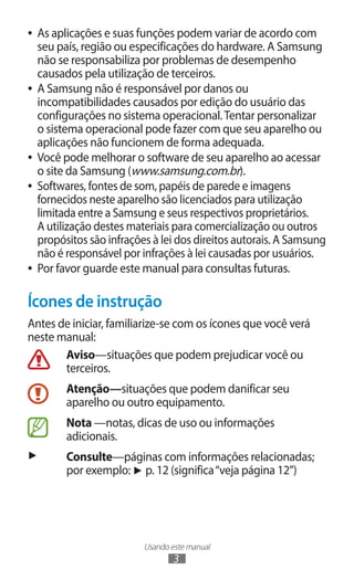 ●● As aplicações e suas funções podem variar de acordo com
   seu país, região ou especificações do hardware. A Samsung
   não se responsabiliza por problemas de desempenho
   causados pela utilização de terceiros.
●● A Samsung não é responsável por danos ou
   incompatibilidades causados por edição do usuário das
   configurações no sistema operacional. Tentar personalizar
   o sistema operacional pode fazer com que seu aparelho ou
   aplicações não funcionem de forma adequada.
●● Você pode melhorar o software de seu aparelho ao acessar
   o site da Samsung (www.samsung.com.br).
●● Softwares, fontes de som, papéis de parede e imagens
   fornecidos neste aparelho são licenciados para utilização
   limitada entre a Samsung e seus respectivos proprietários.
   A utilização destes materiais para comercialização ou outros
   propósitos são infrações à lei dos direitos autorais. A Samsung
   não é responsável por infrações à lei causadas por usuários.
●● Por favor guarde este manual para consultas futuras.



Ícones de instrução
Antes de iniciar, familiarize-se com os ícones que você verá
neste manual:
       Aviso—situações que podem prejudicar você ou
       terceiros.
        Atenção—situações que podem danificar seu
        aparelho ou outro equipamento.
        Nota —notas, dicas de uso ou informações
        adicionais.
►       Consulte—páginas com informações relacionadas;
        por exemplo: ► p. 12 (significa “veja página 12”)




                         Usando este manual
                                 3
 
