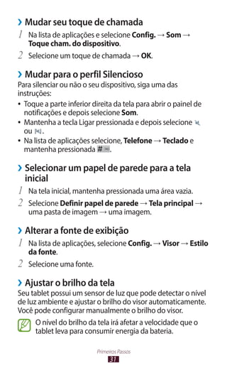 ››Mudar seu toque de chamada
1	 Na lista de aplicações e selecione Config. → Som →
     Toque cham. do dispositivo.
2	   Selecione um toque de chamada → OK.

››Mudar para o perfil Silencioso
Para silenciar ou não o seu dispositivo, siga uma das
instruções:
●● Toque a parte inferior direita da tela para abrir o painel de
   notificações e depois selecione Som.
●● Mantenha a tecla Ligar pressionada e depois selecione
   ou .
●● Na lista de aplicações selecione, Telefone → Teclado e
   mantenha pressionada         .

››Selecionar um papel de parede para a tela
  inicial
1	 Na tela inicial, mantenha pressionada uma área vazia.
2	 Selecione Definir papel de parede → Tela principal →
     uma pasta de imagem → uma imagem.

››Alterar a fonte de exibição
1	 Na lista de aplicações, selecione Config. → Visor → Estilo
     da fonte.
2	   Selecione uma fonte.

››Ajustar o brilho da tela
Seu tablet possui um sensor de luz que pode detectar o nível
de luz ambiente e ajustar o brilho do visor automaticamente.
Você pode configurar manualmente o brilho do visor.
      O nível do brilho da tela irá afetar a velocidade que o
      tablet leva para consumir energia da bateria.

                            Primeiros Passos
                                  31
 