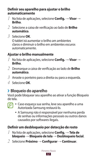 Definir seu aparelho para ajustar o brilho
automaticamente
1	 Na lista de aplicações, selecione Config. → Visor →
     Brilho.
2	   Selecione a caixa de verificação ao lado de Brilho
     automático.
3	   Selecione OK.
     O tablet irá aumentar o brilho am ambientes
     claros e diminuir o brilho em ambientes escuros
     automaticamente.
Ajustar o brilho manualmente
1	 Na lista de aplicações, selecione Config. → Visor →
     Brilho.
2	   Desmarque a caixa de verificação ao lado de Brilho
     automático.
3	   Arraste o ponteiro para a direita ou para a esquerda.
4	   Selecione OK.

››Bloqueio do aparelho
Você pode bloquear seu aparelho ao ativar a função Bloqueio
de tela.
      ●● Caso esqueça sua senha, leve seu aparelho a uma
         Autorizada Samsung restaurá-lo.
      ●● A Samsung não é responsável por nenhuma perda
         de senhas ou informações pessoais ou outros danos
         causados por softwares ilegais.

Definir um desbloqueio por detecção de rosto
1	 Na lista de aplicações, selecione Config. → Tela de
     bloqueio → Bloqueio de tela → Desbloqueio facial.
2	   Selecione Próximo → Configurar → Continuar.

                           Primeiros Passos
                                 32
 