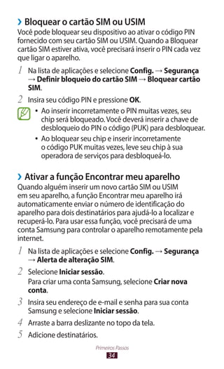 ››Bloquear o cartão SIM ou USIM
Você pode bloquear seu dispositivo ao ativar o código PIN
fornecido com seu cartão SIM ou USIM. Quando a Bloquear
cartão SIM estiver ativa, você precisará inserir o PIN cada vez
que ligar o aparelho.
1	 Na lista de aplicações e selecione Config. → Segurança
     → Definir bloqueio do cartão SIM → Bloquear cartão
     SIM.
2	   Insira seu código PIN e pressione OK.
       ●● Ao inserir incorretamente o PIN muitas vezes, seu
          chip será bloqueado. Você deverá inserir a chave de
          desbloqueio do PIN o código (PUK) para desbloquear.
       ●● Ao bloquear seu chip e inserir incorretamente
          o código PUK muitas vezes, leve seu chip à sua
          operadora de serviços para desbloqueá-lo.

››Ativar a função Encontrar meu aparelho
Quando alguém inserir um novo cartão SIM ou USIM
em seu aparelho, a função Encontrar meu aparelho irá
automaticamente enviar o número de identificação do
aparelho para dois destinatários para ajudá-lo a localizar e
recuperá-lo. Para usar essa função, você precisará de uma
conta Samsung para controlar o aparelho remotamente pela
internet.
1	 Na lista de aplicações e selecione Config. → Segurança
     → Alerta de alteração SIM.
2	 Selecione Iniciar sessão.
     Para criar uma conta Samsung, selecione Criar nova
     conta.
3	   Insira seu endereço de e-mail e senha para sua conta
     Samsung e selecione Iniciar sessão.
4	   Arraste a barra deslizante no topo da tela.
5	   Adicione destinatários.
                          Primeiros Passos
                                34
 
