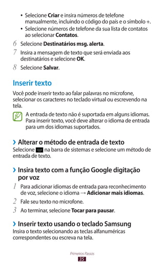 ●● Selecione Criar e insira números de telefone
        manualmente, incluindo o código do país e o símbolo +.
     ●● Selecione números de telefone da sua lista de contatos
        ao selecionar Contatos.
6	   Selecione Destinatários msg. alerta.
7	   Insira a mensagem de texto que será enviada aos
     destinatários e selecione OK.
8	   Selecione Salvar.

Inserir texto
Você pode inserir texto ao falar palavras no microfone,
selecionar os caracteres no teclado virtual ou escrevendo na
tela.
      A entrada de texto não é suportada em alguns idiomas.
      Para inserir texto, você deve alterar o idioma de entrada
      para um dos idiomas suportados.

››Alterar o método de entrada de texto
Selecione     na barra de sistemas e selecione um método de
entrada de texto.

››Insira texto com a função Google digitação
  por voz
1	 Para adicionar idiomas de entrada para reconhecimento
     de voz, selecione o idioma → Adicionar mais idiomas.
2	   Fale seu texto no microfone.
3	   Ao terminar, selecione Tocar para pausar.

››Inserir texto usando o teclado Samsung
Insira o texto selecionando as teclas alfanuméricas
correspondentes ou escreva na tela.

                          Primeiros Passos
                                35
 