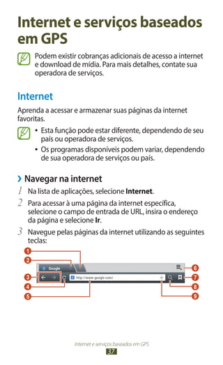 Internet e serviços baseados
em GPS
         Podem existir cobranças adicionais de acesso a internet
         e download de mídia. Para mais detalhes, contate sua
         operadora de serviços.


Internet
Aprenda a acessar e armazenar suas páginas da internet
favoritas.
      ●● Esta função pode estar diferente, dependendo de seu
         país ou operadora de serviços.
      ●● Os programas disponíveis podem variar, dependendo
         de sua operadora de serviços ou país.

››Navegar na internet
1	 Na lista de aplicações, selecione Internet.
2	 Para acessar à uma página da internet específica,
     selecione o campo de entrada de URL, insira o endereço
     da página e selecione Ir.
3	   Navegue pelas páginas da internet utilizando as seguintes
     teclas:
     1
     2
                                                            6
     3                                                      7
     4                                                      8
     5                                                      9




                     Internet e serviços baseados em GPS
                                    37
 