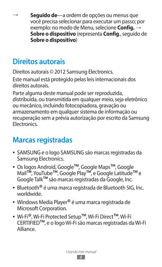 →       Seguido de—a ordem de opções ou menus que
        você precisa selecionar para executar um passo; por
        exemplo: no modo de Menu, selecione Config. →
        Sobre o dispositivo (representa Config., seguido de
        Sobre o dispositivo)


Direitos autorais
Direitos autorais © 2012 Samsung Electronics.
Este manual está protegido pelas leis internacionais dos
direitos autorais.
Parte alguma deste manual pode ser reproduzida,
distribuída, ou transmitida em qualquer meio, seja eletrônico
ou mecânico, incluindo fotocopiadora, gravação ou
armazenamento em qualquer sistema de informação ou
recuperação sem a prévia autorização por escrito da Samsung
Electronics.

Marcas registradas
●● SAMSUNG e o logo SAMSUNG são marcas registradas da
   Samsung Electronics.
                             ™               ™
●● Os logos Android, Google , Google Maps , Google
   Mail™, YouTube™, Google Play™, e Google Latitude™ e
   Google Talk™ são marcas registradas da Google, Inc.
             ®
●● Bluetooth é uma marca registrada de Bluetooth SIG, Inc.
   worldwide.
                          ®
●● Windows Media Player é uma marca registrada de
   Microsoft Corporation.
        ®                       ™              ™
●● Wi-Fi , Wi-Fi Protected Setup , Wi-Fi Direct , Wi-Fi
   CERTIFIED™, e o logo Wi-Fi são marcas registradas da Wi-Fi
   Alliance.


                        Usando este manual
                                4
 