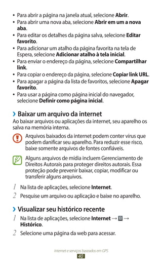 ●● Para abrir a página na janela atual, selecione Abrir.
●● Para abrir uma nova aba, selecione Abrir em um a nova
   aba.
●● Para editar os detalhes da página salva, selecione Editar
   favorito.
●● Para adicionar um atalho da página favorita na tela de
   Espera, selecione Adicionar atalho à tela inicial.
●● Para enviar o endereço da página, selecione Compartilhar
   link.
●● Para copiar o endereço da página, selecione Copiar link URL.
●● Para apagar a página da lista de favoritos, selecione Apagar
   favorito.
●● Para usar a página como página inicial do navegador,
   selecione Definir como página inicial.

››Baixar um arquivo da internet
Ao baixar arquivos ou aplicações da internet, seu aparelho os
salva na memória interna.
      Arquivos baixados da internet podem conter vírus que
      podem danificar seu aparelho. Para reduzir esse risco,
      baixe somente arquivos de fontes confiáveis.
       Alguns arquivos de mídia incluem Gerenciamento de
       Direitos Autorais para proteger direitos autorais. Essa
       proteção pode prevenir baixar, copiar, modificar ou
       transferir alguns arquivos.
1	 Na lista de aplicações, selecione Internet.
2	 Pesquise um arquivo ou aplicação e baixe no aparelho.
››Visualizar seu histórico recente
1	 Na lista de aplicações, selecione Internet →           →
     Histórico.
2	   Selecione uma página da web para acessar.

                    Internet e serviços baseados em GPS
                                   40
 