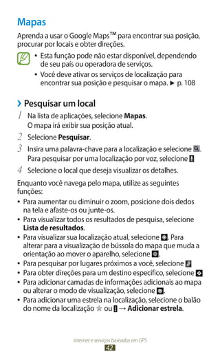 Mapas
Aprenda a usar o Google Maps™ para encontrar sua posição,
procurar por locais e obter direções.
     ●● Esta função pode não estar disponível, dependendo
        de seu país ou operadora de serviços.
     ●● Você deve ativar os serviços de localização para
        encontrar sua posição e pesquisar o mapa. ► p. 108

››Pesquisar um local
1	 Na lista de aplicações, selecione Mapas.
     O mapa irá exibir sua posição atual.
2	   Selecione Pesquisar.
3	   Insira uma palavra-chave para a localização e selecione   .
     Para pesquisar por uma localização por voz, selecione
4	   Selecione o local que deseja visualizar os detalhes.
Enquanto você navega pelo mapa, utilize as seguintes
funções:
●● Para aumentar ou diminuir o zoom, posicione dois dedos
   na tela e afaste-os ou junte-os.
●● Para visualizar todos os resultados de pesquisa, selecione
   Lista de resultados.
●● Para visualizar sua localização atual, selecione  . Para
   alterar para a visualização de bússola do mapa que muda a
   orientação ao mover o aparelho, selecione .
●● Para pesquisar por lugares próximos a você, selecione
●● Para obter direções para um destino específico, selecione
●● Para adicionar camadas de informações adicionais ao mapa
   ou alterar o modo de visualização, selecione .
●● Para adicionar uma estrela na localização, selecione o balão
   do nome da localização ou → Adicionar estrela.


                    Internet e serviços baseados em GPS
                                   42
 