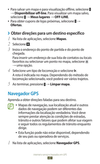 ●● Para salvar um mapa e para visualização offline, selecione
   → Disponibilizar off-line. Para visualizar um mapa salvo,
   selecione → Meus lugares → OFF-LINE.
●● Para obter cupons de lojas próximas, selecione →
   Ofertas.

››Obter direções para um destino específico
1	 Na lista de aplicações, selecione Mapas.
2	 Selecione .
3	 Insira o endereço do ponto de partida e do ponto de
     chegada.
     Para inserir um endereço de sua lista de contatos ou locais
     favoritos ou selecionar um ponto no mapa, selecione
     → uma opção.
4	   Selecione um tipo de locomoção e selecione Ir.
     A rota é indicada no mapa. Dependendo do método de
     locomoção selecionado, você poderá ver vários trajetos.
5	   Ao terminar, pressione → Limpar mapa.

Navegador GPS
Aprenda a obter direções faladas para seu destino.
     ●● Mapas de navegação, sua localização atual e outros
        dados de navegação podem ser diferentes das
        informações da localização verdadeira. Você deve
        sempre prestar atenção às condições de estradas,
        trânsito e outros fatores que podem afetar sua viagem
        e seguir todos os regulamentos de trânsito enquanto
        dirige.
     ●● Esta função pode não estar disponível, dependendo
        de seu país ou operadora de serviços.
1	 Na lista de aplicações, selecione Navegador GPS.

                    Internet e serviços baseados em GPS
                                   43
 