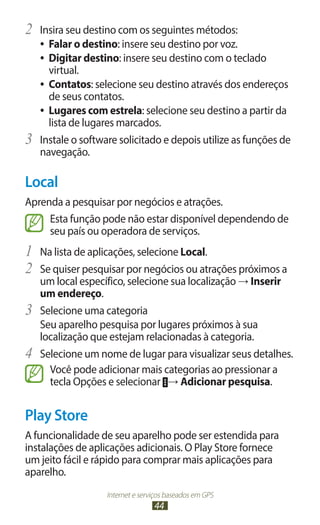 2	 Insira seu destino com os seguintes métodos:
     ●● Falar o destino: insere seu destino por voz.
     ●● Digitar destino: insere seu destino com o teclado
        virtual.
     ●● Contatos: selecione seu destino através dos endereços
        de seus contatos.
     ●● Lugares com estrela: selecione seu destino a partir da
        lista de lugares marcados.
3	   Instale o software solicitado e depois utilize as funções de
     navegação.

Local
Aprenda a pesquisar por negócios e atrações.
     Esta função pode não estar disponível dependendo de
     seu país ou operadora de serviços.
1	 Na lista de aplicações, selecione Local.
2	 Se quiser pesquisar por negócios ou atrações próximos a
     um local específico, selecione sua localização → Inserir
     um endereço.
3	   Selecione uma categoria
     Seu aparelho pesquisa por lugares próximos à sua
     localização que estejam relacionadas à categoria.
4	   Selecione um nome de lugar para visualizar seus detalhes.
       Você pode adicionar mais categorias ao pressionar a
       tecla Opções e selecionar → Adicionar pesquisa.


Play Store
A funcionalidade de seu aparelho pode ser estendida para
instalações de aplicações adicionais. O Play Store fornece
um jeito fácil e rápido para comprar mais aplicações para
aparelho.
                    Internet e serviços baseados em GPS
                                   44
 