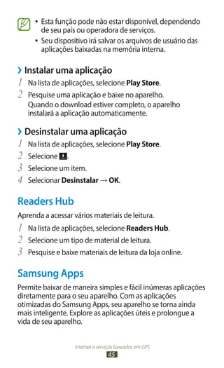 ●● Esta função pode não estar disponível, dependendo
        de seu país ou operadora de serviços.
     ●● Seu dispositivo irá salvar os arquivos de usuário das
        aplicações baixadas na memória interna.

››Instalar uma aplicação
1	 Na lista de aplicações, selecione Play Store.
2	 Pesquise uma aplicação e baixe no aparelho.
   Quando o download estiver completo, o aparelho
   instalará a aplicação automaticamente.

››Desinstalar uma aplicação
1	 Na lista de aplicações, selecione Play Store.
2	 Selecione .
3	 Selecione um item.
4	 Selecionar Desinstalar → OK.
Readers Hub
Aprenda a acessar vários materiais de leitura.
1	 Na lista de aplicações, selecione Readers Hub.
2	 Selecione um tipo de material de leitura.
3	 Pesquise e baixe materiais de leitura da loja online.
Samsung Apps
Permite baixar de maneira simples e fácil inúmeras aplicações
diretamente para o seu aparelho. Com as aplicações
otimizadas do Samsung Apps, seu aparelho se torna ainda
mais inteligente. Explore as aplicações úteis e prolongue a
vida de seu aparelho.


                   Internet e serviços baseados em GPS
                                  45
 