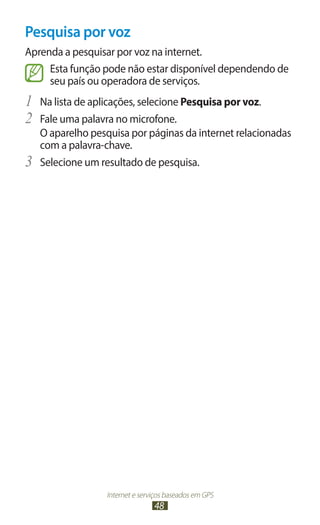 Pesquisa por voz
Aprenda a pesquisar por voz na internet.
     Esta função pode não estar disponível dependendo de
     seu país ou operadora de serviços.
1	 Na lista de aplicações, selecione Pesquisa por voz.
2	 Fale uma palavra no microfone.
     O aparelho pesquisa por páginas da internet relacionadas
     com a palavra-chave.
3	   Selecione um resultado de pesquisa.




                   Internet e serviços baseados em GPS
                                  48
 