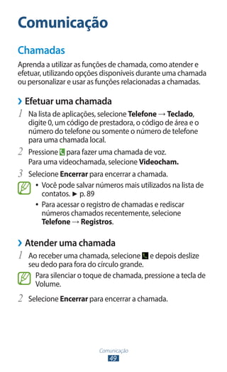 Comunicação
Chamadas
Aprenda a utilizar as funções de chamada, como atender e
efetuar, utilizando opções disponíveis durante uma chamada
ou personalizar e usar as funções relacionadas a chamadas.

››Efetuar uma chamada
1	 Na lista de aplicações, selecione Telefone → Teclado,
     digite 0, um código de prestadora, o código de área e o
     número do telefone ou somente o número de telefone
     para uma chamada local.
2	   Pressione para fazer uma chamada de voz.
     Para uma videochamada, selecione Videocham.
3	   Selecione Encerrar para encerrar a chamada.
       ●● Você pode salvar números mais utilizados na lista de
          contatos. ► p. 89
       ●● Para acessar o registro de chamadas e rediscar
          números chamados recentemente, selecione
          Telefone → Registros.

››Atender uma chamada
1	 Ao receber uma chamada, selecione        e depois deslize
     seu dedo para fora do círculo grande.
       Para silenciar o toque de chamada, pressione a tecla de
       Volume.
2	 Selecione Encerrar para encerrar a chamada.



                            Comunicação
                               49
 