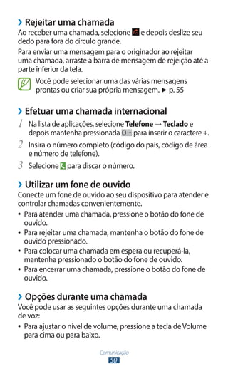 ››Rejeitar uma chamada
Ao receber uma chamada, selecione e depois deslize seu
dedo para fora do círculo grande.
Para enviar uma mensagem para o originador ao rejeitar
uma chamada, arraste a barra de mensagem de rejeição até a
parte inferior da tela.
      Você pode selecionar uma das várias mensagens
      prontas ou criar sua própria mensagem. ► p. 55

››Efetuar uma chamada internacional
1	 Na lista de aplicações, selecione Telefone → Teclado e
     depois mantenha pressionada     para inserir o caractere +.
2	   Insira o número completo (código do país, código de área
     e número de telefone).
3	   Selecione para discar o número.

››Utilizar um fone de ouvido
Conecte um fone de ouvido ao seu dispositivo para atender e
controlar chamadas convenientemente.
●● Para atender uma chamada, pressione o botão do fone de
   ouvido.
●● Para rejeitar uma chamada, mantenha o botão do fone de
   ouvido pressionado.
●● Para colocar uma chamada em espera ou recuperá-la,
   mantenha pressionado o botão do fone de ouvido.
●● Para encerrar uma chamada, pressione o botão do fone de
   ouvido.

››Opções durante uma chamada
Você pode usar as seguintes opções durante uma chamada
de voz:
●● Para ajustar o nível de volume, pressione a tecla de Volume
   para cima ou para baixo.

                            Comunicação
                               50
 