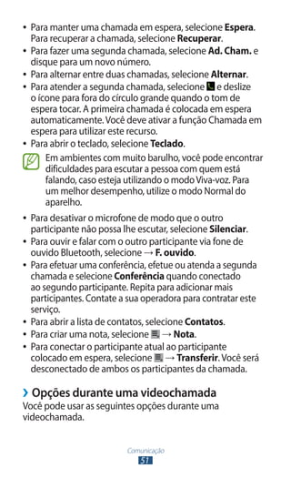 ●● Para manter uma chamada em espera, selecione Espera.
   Para recuperar a chamada, selecione Recuperar.
●● Para fazer uma segunda chamada, selecione Ad. Cham. e
   disque para um novo número.
●● Para alternar entre duas chamadas, selecione Alternar.
●● Para atender a segunda chamada, selecione       e deslize
   o ícone para fora do círculo grande quando o tom de
   espera tocar. A primeira chamada é colocada em espera
   automaticamente. Você deve ativar a função Chamada em
   espera para utilizar este recurso.
●● Para abrir o teclado, selecione Teclado.

       Em ambientes com muito barulho, você pode encontrar
       dificuldades para escutar a pessoa com quem está
       falando, caso esteja utilizando o modo Viva-voz. Para
       um melhor desempenho, utilize o modo Normal do
       aparelho.
●● Para desativar o microfone de modo que o outro
   participante não possa lhe escutar, selecione Silenciar.
●● Para ouvir e falar com o outro participante via fone de
   ouvido Bluetooth, selecione → F. ouvido.
●● Para efetuar uma conferência, efetue ou atenda a segunda
   chamada e selecione Conferência quando conectado
   ao segundo participante. Repita para adicionar mais
   participantes. Contate a sua operadora para contratar este
   serviço.
●● Para abrir a lista de contatos, selecione Contatos.
●● Para criar uma nota, selecione      → Nota.
●● Para conectar o participante atual ao participante
   colocado em espera, selecione → Transferir. Você será
   desconectado de ambos os participantes da chamada.

››Opções durante uma videochamada
Você pode usar as seguintes opções durante uma
videochamada.


                          Comunicação
                              51
 