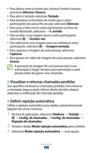 ●● Para alterar entre as lentes das câmeras frontal e traseira,
   pressione Alternar Câmera.
●● Para abrir o teclado, selecione Teclado.
●● Para desativar o microfone de modo que o outro
   participante não possa lhe escutar, selecione Silenciar.
●● Para ouvir e falar com o outro participante via fone de
   ouvido Bluetooth, selecione → F. ouvido.
●● Para ocultar a sua imagem para o outro participante,
   selecione → Ocultar-me.
●● Para selecionar uma imagem para ser exibida ao outro
   participante, selecione → Imagem enviada.
●● Para capturar a imagem da outra pessoa, selecione
   Capturar.
●● Para gravar um vídeo da imagem da outra pessoa, selecione
   Gravar.
       A gravação da imagem de uma pessoa sem a sua
       autorização é ilegal. Sempre peça permissão a outra
       pessoa antes de gravar uma chamada.

››Visualizar e retornar chamadas perdidas
Seu aparelho mostrará as chamadas perdidas. Para retornar
a chamada, toque a parte inferior direita da tela e depois
selecione a notificação de chamada perdida.

››Definir rejeição automática
Utilize a rejeição automática para rejeitar automaticamente
ligações de certos números.
1	 Na lista de aplicações, selecione Telefone → Teclado →
       → Config. de chamadas → Config. de chamadas →
     Rejeição de chamadas.
2	   Arraste o botão Modo rejeição automática para a direita.
3	   Selecione Modo rejeição automática → uma opção.


                           Comunicação
                              52
 