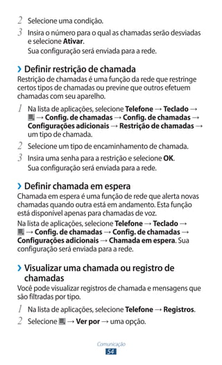 2	 Selecione uma condição.
3	 Insira o número para o qual as chamadas serão desviadas
     e selecione Ativar.
     Sua configuração será enviada para a rede.

››Definir restrição de chamada
Restrição de chamadas é uma função da rede que restringe
certos tipos de chamadas ou previne que outros efetuem
chamadas com seu aparelho.
1	 Na lista de aplicações, selecione Telefone → Teclado →
       → Config. de chamadas → Config. de chamadas →
     Configurações adicionais → Restrição de chamadas →
     um tipo de chamada.
2	   Selecione um tipo de encaminhamento de chamada.
3	   Insira uma senha para a restrição e selecione OK.
     Sua configuração será enviada para a rede.

››Definir chamada em espera
Chamada em espera é uma função de rede que alerta novas
chamadas quando outra está em andamento. Esta função
está disponível apenas para chamadas de voz.
Na lista de aplicações, selecione Telefone → Teclado →
   → Config. de chamadas → Config. de chamadas →
Configurações adicionais → Chamada em espera. Sua
configuração será enviada para a rede.

››Visualizar uma chamada ou registro de
  chamadas
Você pode visualizar registros de chamada e mensagens que
são filtradas por tipo.
1	 Na lista de aplicações, selecione Telefone → Registros.
2	 Selecione → Ver por → uma opção.
                           Comunicação
                              54
 
