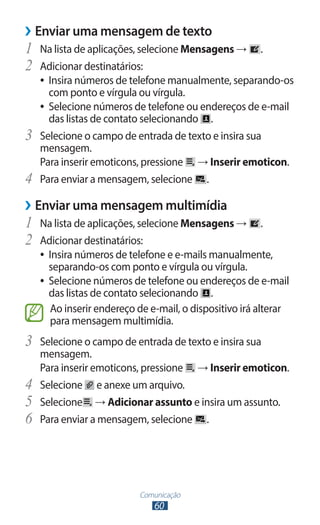 ››Enviar uma mensagem de texto
1	 Na lista de aplicações, selecione Mensagens →         .
2	 Adicionar destinatários:
     ●● Insira números de telefone manualmente, separando-os
        com ponto e vírgula ou vírgula.
     ●● Selecione números de telefone ou endereços de e-mail
        das listas de contato selecionando .
3	   Selecione o campo de entrada de texto e insira sua
     mensagem.
     Para inserir emoticons, pressione → Inserir emoticon.
4	   Para enviar a mensagem, selecione .

››Enviar uma mensagem multimídia
1	 Na lista de aplicações, selecione Mensagens →         .
2	 Adicionar destinatários:
     ●● Insira números de telefone e e-mails manualmente,
        separando-os com ponto e vírgula ou vírgula.
     ●● Selecione números de telefone ou endereços de e-mail
        das listas de contato selecionando .
        Ao inserir endereço de e-mail, o dispositivo irá alterar
        para mensagem multimídia.
3	 Selecione o campo de entrada de texto e insira sua
     mensagem.
     Para inserir emoticons, pressione → Inserir emoticon.
4	   Selecione e anexe um arquivo.
5	   Selecione → Adicionar assunto e insira um assunto.
6	   Para enviar a mensagem, selecione .




                            Comunicação
                                60
 