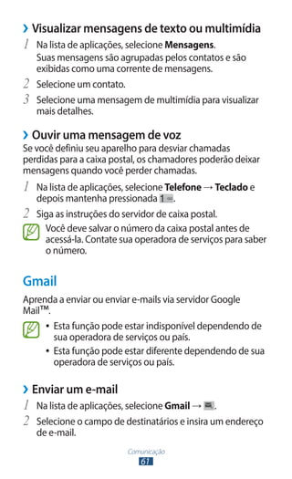 ››Visualizar mensagens de texto ou multimídia
1	 Na lista de aplicações, selecione Mensagens.
     Suas mensagens são agrupadas pelos contatos e são
     exibidas como uma corrente de mensagens.
2	   Selecione um contato.
3	   Selecione uma mensagem de multimídia para visualizar
     mais detalhes.

››Ouvir uma mensagem de voz
Se você definiu seu aparelho para desviar chamadas
perdidas para a caixa postal, os chamadores poderão deixar
mensagens quando você perder chamadas.
1	 Na lista de aplicações, selecione Telefone → Teclado e
     depois mantenha pressionada        .
2	   Siga as instruções do servidor de caixa postal.
       Você deve salvar o número da caixa postal antes de
       acessá-la. Contate sua operadora de serviços para saber
       o número.


Gmail
Aprenda a enviar ou enviar e-mails via servidor Google
Mail™.
     ●● Esta função pode estar indisponível dependendo de
        sua operadora de serviços ou país.
     ●● Esta função pode estar diferente dependendo de sua
        operadora de serviços ou país.

››Enviar um e-mail
1	 Na lista de aplicações, selecione Gmail → .
2	 Selecione o campo de destinatários e insira um endereço
     de e-mail.
                           Comunicação
                              61
 