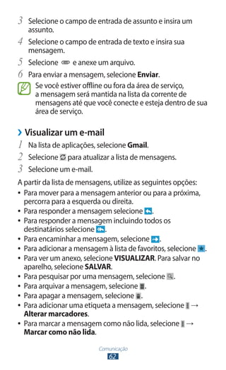 3	 Selecione o campo de entrada de assunto e insira um
     assunto.
4	   Selecione o campo de entrada de texto e insira sua
     mensagem.
5	   Selecione      e anexe um arquivo.
6	   Para enviar a mensagem, selecione Enviar.
       Se você estiver offline ou fora da área de serviço,
       a mensagem será mantida na lista da corrente de
       mensagens até que você conecte e esteja dentro de sua
       área de serviço.

››Visualizar um e-mail
1	 Na lista de aplicações, selecione Gmail.
2	 Selecione para atualizar a lista de mensagens.
3	 Selecione um e-mail.
A partir da lista de mensagens, utilize as seguintes opções:
●● Para mover para a mensagem anterior ou para a próxima,
   percorra para a esquerda ou direita.
●● Para responder a mensagem selecione        .
●● Para responder a mensagem incluindo todos os
   destinatários selecione .
●● Para encaminhar a mensagem, selecione        .
●● Para adicionar a mensagem à lista de favoritos, selecione .
●● Para ver um anexo, selecione VISUALIZAR. Para salvar no
   aparelho, selecione SALVAR.
●● Para pesquisar por uma mensagem, selecione        .
●● Para arquivar a mensagem, selecione .
●● Para apagar a mensagem, selecione .
●● Para adicionar uma etiqueta a mensagem, selecione →
   Alterar marcadores.
●● Para marcar a mensagem como não lida, selecione →
   Marcar como não lida.
                          Comunicação
                             62
 