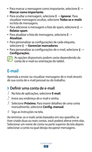 ●● Para marcar a mensagem como importante, selecione →
   Marcar como importante.
●● Para ocultar a mensagem, selecione → Ignorar. Para
   visualizar mensagens ocultas, selecione Todas os e-mails
   na lista de mensagens.
●● Para adicionar a mensagem a lista de spam, selecione →
   Relatar spam.
●● Para atualizar a lista de mensagens, selecione →
   Atualizar.
●● Para personalizar as configurações de cada etiqueta,
   selecione → Gerenciar marcadores.
●● Para personalizar as configurações de e-mail, selecione →
   Configurações.
       As opções disponíveis podem variar dependendo da
       conta de e-mail ou orientação do tablet.


E-mail
Aprenda a enviar ou visualizar mensagens de e-mail através
de sua conta de e-mail pessoal ou do trabalho.

››Definir uma conta de e-mail
1	 Na lista de aplicações, selecione E-mail.
2	 Insira seu endereço de e-mail e senha.
3	 Selecione Próximo. Para inserir detalhes de uma conta
     manualmente, selecione Config. manual.
4	   Siga as instruções na tela.
Ao terminar, os e-mails serão baixados em seu aparelho. se
tiver criado duas ou mais contas, você poderá alterar entre elas.
Selecionar um nome de conta na parte superior da tela depois
selecionar a conta na qual deseja recuperar mensagens.



                           Comunicação
                               63
 