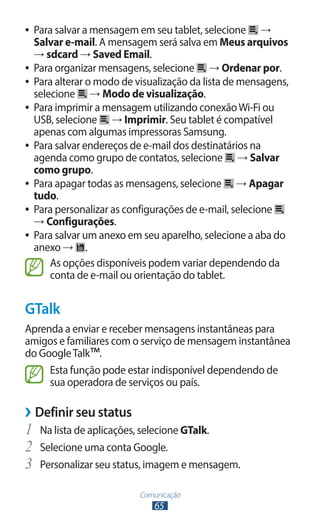●● Para salvar a mensagem em seu tablet, selecione →
   Salvar e-mail. A mensagem será salva em Meus arquivos
   → sdcard → Saved Email.
●● Para organizar mensagens, selecione      → Ordenar por.
●● Para alterar o modo de visualização da lista de mensagens,
   selecione → Modo de visualização.
●● Para imprimir a mensagem utilizando conexão Wi-Fi ou
   USB, selecione → Imprimir. Seu tablet é compatível
   apenas com algumas impressoras Samsung.
●● Para salvar endereços de e-mail dos destinatários na
   agenda como grupo de contatos, selecione → Salvar
   como grupo.
●● Para apagar todas as mensagens, selecione       → Apagar
   tudo.
●● Para personalizar as configurações de e-mail, selecione
   → Configurações.
●● Para salvar um anexo em seu aparelho, selecione a aba do
   anexo → .
       As opções disponíveis podem variar dependendo da
       conta de e-mail ou orientação do tablet.


GTalk
Aprenda a enviar e receber mensagens instantâneas para
amigos e familiares com o serviço de mensagem instantânea
do Google Talk™.
     Esta função pode estar indisponível dependendo de
     sua operadora de serviços ou país.

››Definir seu status
1	 Na lista de aplicações, selecione GTalk.
2	 Selecione uma conta Google.
3	 Personalizar seu status, imagem e mensagem.
                          Comunicação
                             65
 