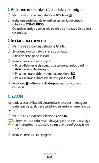 ››Adicione um contato à sua lista de amigos
1	 Na lista de aplicações, selecione GTalk → .
2	 Insira um endereço de e-mail de um amigo e depois
     selecione CONCLUÍDO.
     Quando o amigo aceitar, ele ou ela é adicionado à sua lista
     de amigos.

››Iniciar uma conversa
1	 Na lista de aplicações, selecione GTalk.
2	 Selecione um contato da lista de amigos.
     A tela de bate-papo iniciará.
3	   Insira e envie sua mensagem.
     ●● Para adicionar mais contatos à conversa, selecione →
        Adicionar ao bate-papo.
     ●● Para encerrar a videochamada, pressione      .
     ●● Para encerrar a chamada de voz, pressione .

4	   Selecione → Encerrar bate-papo para encerrar a
     conversa.

ChatON
Aprenda a usar o ChatON para enviar e receber mensagens
instantâneas de qualquer aparelho que tenha um número de
celular.
1	 Na lista de aplicações, selecione ChatON.
       Se estiver abrindo essa aplicação pela primeira vez, siga
       as instruções na tela para completar a configuração de
       conta.
2	 Insira e envie sua mensagem.


                            Comunicação
                               66
 