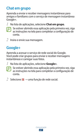 Chat em grupo
Aprenda a enviar e receber mensagens instantâneas para
amigos e familiares com o serviço de mensagem instantânea
Google+.
1	 Na lista de aplicações, selecione Chat em grupo.
     Se estiver abrindo essa aplicação pela primeira vez, siga
     as instruções na tela para completar a configuração de
     conta.
2	 Insira e envie sua mensagem.
Google+
Aprenda a acessar o serviço de rede social do Google.
Você pode criar grupos para enviar e receber mensagens
instantâneas e carregar suas fotos.
1	 Na lista de aplicações, selecione Google+.
     Se estiver abrindo essa aplicação pela primeira vez, siga
     as instruções na tela para completar a configuração de
     conta.
2	 Selecione    → uma função de rede social.




                          Comunicação
                             67
 