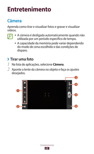Entretenimento
Câmera
Aprenda como tirar e visualizar fotos e gravar e visualizar
vídeos.
     ●● A câmera é desligada automaticamente quando não
        utilizada por um período específico de tempo.
     ●● A capacidade da memória pode variar dependendo
        do modo de cena escolhido e das condições de
        disparo.

››Tirar uma foto
1	 Na lista de aplicações, selecione Câmera.
2	 Aponte a lente da câmera no objeto e faça os ajustes
   desejados.
                                                    3

                                                    4

       1
                                                    5



       2                                            6




                         Entretenimento
                              68
 