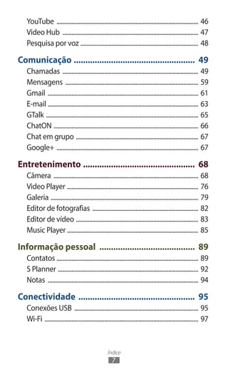 YouTube ................................................................................................ 46
   Video Hub ............................................................................................ 47
   Pesquisa por voz ................................................................................ 48

Comunicação ..................................................... 49
   Chamadas ............................................................................................ 49
   Mensagens .......................................................................................... 59
   Gmail ...................................................................................................... 61
   E-mail ...................................................................................................... 63
   GTalk ....................................................................................................... 65
   ChatON .................................................................................................. 66
   Chat em grupo ................................................................................... 67
   Google+ ................................................................................................ 67

Entretenimento ................................................. 68
   Câmera .................................................................................................. 68
   Video Player ......................................................................................... 76
   Galeria .................................................................................................... 79
   Editor de fotografias ........................................................................ 82
   Editor de vídeo ................................................................................... 83
   Music Player ........................................................................................ 85

Informação pessoal .......................................... 89
   Contatos ................................................................................................ 89
   S Planner ............................................................................................... 92
   Notas ...................................................................................................... 94

Conectividade ................................................... 95
   Conexões USB .................................................................................... 95
   Wi-Fi ........................................................................................................ 97



                                                     Índice
                                                       7
 