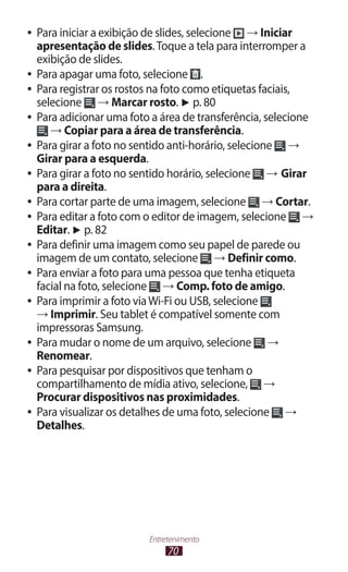 ●● Para iniciar a exibição de slides, selecione → Iniciar
   apresentação de slides. Toque a tela para interromper a
   exibição de slides.
●● Para apagar uma foto, selecione       .
●● Para registrar os rostos na foto como etiquetas faciais,
   selecione → Marcar rosto. ► p. 80
●● Para adicionar uma foto a área de transferência, selecione
      → Copiar para a área de transferência.
●● Para girar a foto no sentido anti-horário, selecione   →
   Girar para a esquerda.
●● Para girar a foto no sentido horário, selecione    → Girar
   para a direita.
●● Para cortar parte de uma imagem, selecione        → Cortar.
●● Para editar a foto com o editor de imagem, selecione     →
   Editar. ► p. 82
●● Para definir uma imagem como seu papel de parede ou
   imagem de um contato, selecione → Definir como.
●● Para enviar a foto para uma pessoa que tenha etiqueta
   facial na foto, selecione → Comp. foto de amigo.
●● Para imprimir a foto via Wi-Fi ou USB, selecione
   → Imprimir. Seu tablet é compatível somente com
   impressoras Samsung.
●● Para mudar o nome de um arquivo, selecione         →
   Renomear.
●● Para pesquisar por dispositivos que tenham o
   compartilhamento de mídia ativo, selecione, →
   Procurar dispositivos nas proximidades.
●● Para visualizar os detalhes de uma foto, selecione    →
   Detalhes.




                          Entretenimento
                               70
 