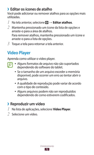 ››Editar os ícones de atalho
Você pode adicionar ou remover atalhos para as opções mais
utilizadas.
1	 Na tela anterior, selecione → Editar atalhos.
2	 Mantenha pressionado um ícone da lista de opções e
     arraste-o para a área de atalhos.
     Para remover atalhos, mantenha pressionado um ícone e
     arraste-o para a lista de opções.
3	   Toque a tela para retornar a tela anterior.

Video Player
Aprenda como utilizar o video player.
     ●● Alguns formatos de arquivo não são suportados
        dependendo do software do tablet.
     ●● Se o tamanho de um arquivo exceder a memória
        disponível, pode ocorrer um erro ao tentar abrir o
        arquivo.
     ●● A qualidade de reprodução pode variar de acordo
        com o tipo de conteúdo.
     ●● Alguns arquivos podem não ser reproduzidos
        dependendo de como estiverem codificados.

››Reproduzir um vídeo
1	 Na lista de aplicações, selecione Video Player.
2	 Selecione um vídeo.




                         Entretenimento
                              76
 