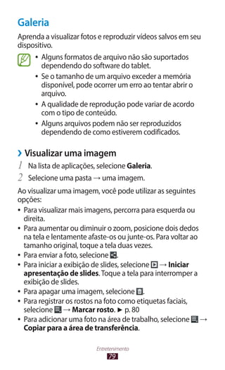 Galeria
Aprenda a visualizar fotos e reproduzir vídeos salvos em seu
dispositivo.
     ●● Alguns formatos de arquivo não são suportados
        dependendo do software do tablet.
     ●● Se o tamanho de um arquivo exceder a memória
        disponível, pode ocorrer um erro ao tentar abrir o
        arquivo.
     ●● A qualidade de reprodução pode variar de acordo
        com o tipo de conteúdo.
     ●● Alguns arquivos podem não ser reproduzidos
        dependendo de como estiverem codificados.

››Visualizar uma imagem
1	 Na lista de aplicações, selecione Galeria.
2	 Selecione uma pasta → uma imagem.
Ao visualizar uma imagem, você pode utilizar as seguintes
opções:
●● Para visualizar mais imagens, percorra para esquerda ou
   direita.
●● Para aumentar ou diminuir o zoom, posicione dois dedos
   na tela e lentamente afaste-os ou junte-os. Para voltar ao
   tamanho original, toque a tela duas vezes.
●● Para enviar a foto, selecione    .
●● Para iniciar a exibição de slides, selecione → Iniciar
   apresentação de slides. Toque a tela para interromper a
   exibição de slides.
●● Para apagar uma imagem, selecione         .
●● Para registrar os rostos na foto como etiquetas faciais,
   selecione → Marcar rosto. ► p. 80
●● Para adicionar uma foto na área de trabalho, selecione     →
   Copiar para a área de transferência.

                          Entretenimento
                               79
 