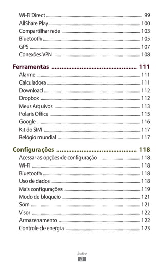 Wi-Fi Direct .......................................................................................... 99
   AllShare Play ...................................................................................... 100
   Compartilhar rede .......................................................................... 103
   Bluetooth ............................................................................................ 105
   GPS ........................................................................................................ 107
   Conexões VPN .................................................................................. 108

Ferramentas .................................................... 111
   Alarme ................................................................................................. 111
   Calculadora ........................................................................................ 111
   Download ........................................................................................... 112
   Dropbox .............................................................................................. 112
   Meus Arquivos ................................................................................. 113
   Polaris Office ..................................................................................... 115
   Google ................................................................................................. 116
   Kit do SIM ........................................................................................... 117
   Relógio mundial .............................................................................. 117

Configurações ................................................. 118
   Acessar as opções de configuração ........................................ 118
   Wi-Fi ...................................................................................................... 118
   Bluetooth ............................................................................................ 118
   Uso de dados .................................................................................... 118
   Mais configurações ........................................................................ 119
   Modo de bloqueio .......................................................................... 121
   Som ....................................................................................................... 121
   Visor ...................................................................................................... 122
   Armazenamento ............................................................................. 122
   Controle de energia ....................................................................... 123



                                                    Índice
                                                       8
 