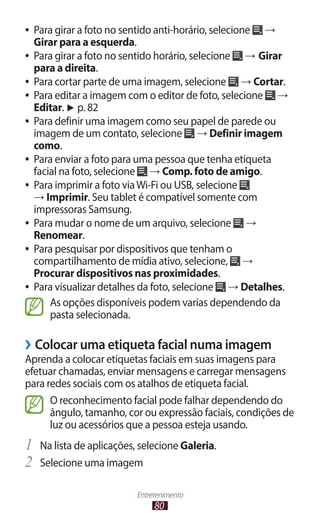 ●● Para girar a foto no sentido anti-horário, selecione →
   Girar para a esquerda.
●● Para girar a foto no sentido horário, selecione    → Girar
   para a direita.
●● Para cortar parte de uma imagem, selecione        → Cortar.
●● Para editar a imagem com o editor de foto, selecione     →
   Editar. ► p. 82
●● Para definir uma imagem como seu papel de parede ou
   imagem de um contato, selecione → Definir imagem
   como.
●● Para enviar a foto para uma pessoa que tenha etiqueta
   facial na foto, selecione → Comp. foto de amigo.
●● Para imprimir a foto via Wi-Fi ou USB, selecione
   → Imprimir. Seu tablet é compatível somente com
   impressoras Samsung.
●● Para mudar o nome de um arquivo, selecione         →
   Renomear.
●● Para pesquisar por dispositivos que tenham o
   compartilhamento de mídia ativo, selecione, →
   Procurar dispositivos nas proximidades.
●● Para visualizar detalhes da foto, selecione    → Detalhes.
       As opções disponíveis podem varias dependendo da
       pasta selecionada.

››Colocar uma etiqueta facial numa imagem
Aprenda a colocar etiquetas faciais em suas imagens para
efetuar chamadas, enviar mensagens e carregar mensagens
para redes sociais com os atalhos de etiqueta facial.
      O reconhecimento facial pode falhar dependendo do
      ângulo, tamanho, cor ou expressão faciais, condições de
      luz ou acessórios que a pessoa esteja usando.
1	 Na lista de aplicações, selecione Galeria.
2	 Selecione uma imagem
                          Entretenimento
                               80
 