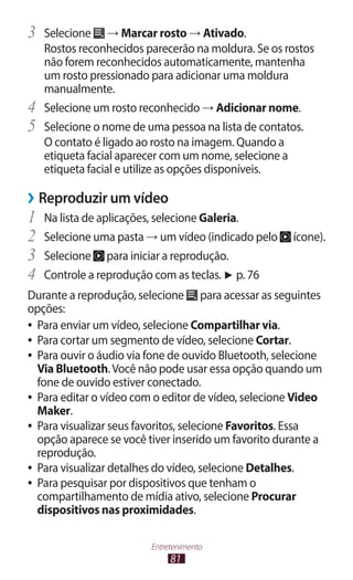 3	 Selecione     → Marcar rosto → Ativado.
     Rostos reconhecidos parecerão na moldura. Se os rostos
     não forem reconhecidos automaticamente, mantenha
     um rosto pressionado para adicionar uma moldura
     manualmente.
4	   Selecione um rosto reconhecido → Adicionar nome.
5	   Selecione o nome de uma pessoa na lista de contatos.
     O contato é ligado ao rosto na imagem. Quando a
     etiqueta facial aparecer com um nome, selecione a
     etiqueta facial e utilize as opções disponíveis.

››Reproduzir um vídeo
1	 Na lista de aplicações, selecione Galeria.
2	 Selecione uma pasta → um vídeo (indicado pelo       ícone).
3	 Selecione para iniciar a reprodução.
4	 Controle a reprodução com as teclas. ► p. 76
Durante a reprodução, selecione para acessar as seguintes
opções:
●● Para enviar um vídeo, selecione Compartilhar via.
●● Para cortar um segmento de vídeo, selecione Cortar.
●● Para ouvir o áudio via fone de ouvido Bluetooth, selecione
   Via Bluetooth. Você não pode usar essa opção quando um
   fone de ouvido estiver conectado.
●● Para editar o vídeo com o editor de vídeo, selecione Video
   Maker.
●● Para visualizar seus favoritos, selecione Favoritos. Essa
   opção aparece se você tiver inserido um favorito durante a
   reprodução.
●● Para visualizar detalhes do vídeo, selecione Detalhes.
●● Para pesquisar por dispositivos que tenham o
   compartilhamento de mídia ativo, selecione Procurar
   dispositivos nas proximidades.

                          Entretenimento
                               81
 