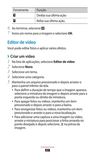 Ferramenta         Função
                       Desfaz sua última ação.
                       Refaz sua última ação.

6	 Ao terminar, selecione .
7	 Insira um nome para a imagem e selecione OK.
Editor de vídeo
Você pode editar fotos e aplicar vários efeitos.

››Criar um vídeo
1	 Na lista de aplicações, selecione Editor de vídeo
2	 Selecione Novo.
3	 Selecione um tema.
4	 Selecione uma categoria.
5	 Mantenha um arquivo pressionado e depois arraste-o
   para o painel inferior da tela.
   ●● Para definir a duração de tempo que a imagem aparece,
      selecione a miniatura da imagem e depois arraste para a
      ponta esquerda ou direita da miniatura.
   ●● Para apagar fotos ou vídeos, mantenha um item
      pressionado e depois arraste-o para a lixeira.
   ●● Para reorganizar fotos ou vídeos, mantenha um item
      pressionado e arraste-o para a nova localização.
   ●● Para adicionar uma captura a uma imagem ou vídeo,
      arraste a miniatura para posicionar a linha amarela no
      ponto desejado e depois selecione, na prévia da
      imagem.




                           Entretenimento
                                83
 