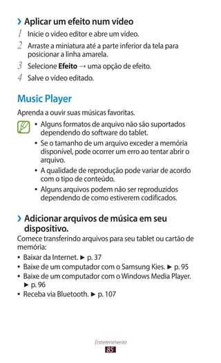 ››Aplicar um efeito num vídeo
1	 Inicie o video editor e abre um vídeo.
2	 Arraste a miniatura até a parte inferior da tela para
     posicionar a linha amarela.
3	   Selecione Efeito → uma opção de efeito.
4	   Salve o vídeo editado.

Music Player
Aprenda a ouvir suas músicas favoritas.
     ●● Alguns formatos de arquivo não são suportados
        dependendo do software do tablet.
     ●● Se o tamanho de um arquivo exceder a memória
        disponível, pode ocorrer um erro ao tentar abrir o
        arquivo.
     ●● A qualidade de reprodução pode variar de acordo
        com o tipo de conteúdo.
     ●● Alguns arquivos podem não ser reproduzidos
        dependendo de como estiverem codificados.

››Adicionar arquivos de música em seu
  dispositivo.
Comece transferindo arquivos para seu tablet ou cartão de
memória:
●● Baixar da Internet. ► p. 37
●● Baixe de um computador com o Samsung Kies. ► p. 95
●● Baixe de um computador com o Windows Media Player.
   ► p. 96
●● Receba via Bluetooth. ► p. 107




                          Entretenimento
                               85
 