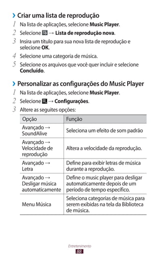 ››Criar uma lista de reprodução
1	 Na lista de aplicações, selecione Music Player.
2	 Selecione → Lista de reprodução nova.
3	 Insira um título para sua nova lista de reprodução e
     selecione OK.
4	   Selecione uma categoria de música.
5	   Selecione os arquivos que você quer incluir e selecione
     Concluído.

››Personalizar as configurações do Music Player
1	 Na lista de aplicações, selecione Music Player.
2	 Selecione → Configurações.
3	 Altere as seguites opções:
     Opção                Função
     Avançado →
                          Seleciona um efeito de som padrão
     SoundAlive
     Avançado →
     Velocidade de        Altera a velocidade da reprodução.
     reprodução
     Avançado →           Define para exibir letras de música
     Letra                durante a reprodução.
     Avançado →      Define o music player para desligar
     Desligar música automaticamente depois de um
     automaticamente período de tempo específico.
                          Seleciona categorias de música para
     Menu Música          serem exibidas na tela da Biblioteca
                          de música.




                           Entretenimento
                                88
 