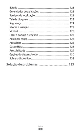 Bateria .................................................................................................. 123
  Gerenciador de aplicações ......................................................... 123
  Serviços de localização ................................................................. 123
  Tela de bloqueio .............................................................................. 123
  Segurança .......................................................................................... 124
  Idioma e inserção ............................................................................ 125
  S Cloud ................................................................................................ 128
  Fazer o backup e redefinir ........................................................... 128
  Adicionar conta ............................................................................... 128
  Acessórios .......................................................................................... 128
  Data e Hora ........................................................................................ 128
  Acessibilidade ................................................................................... 129
  Opções do desenvolvedor .......................................................... 130
  Sobre o dispositivo ......................................................................... 132

Solução de problemas .................................... 133




                                                  Índice
                                                     9
 