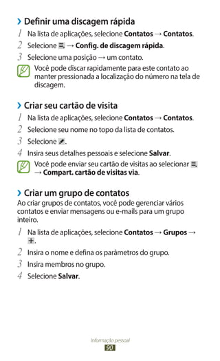 ››Definir uma discagem rápida
1	 Na lista de aplicações, selecione Contatos → Contatos.
2	 Selecione → Config. de discagem rápida.
3	 Selecione uma posição → um contato.
       Você pode discar rapidamente para este contato ao
       manter pressionada a localização do número na tela de
       discagem.

››Criar seu cartão de visita
1	 Na lista de aplicações, selecione Contatos → Contatos.
2	 Selecione seu nome no topo da lista de contatos.
3	 Selecione .
4	 Insira seus detalhes pessoais e selecione Salvar.
       Você pode enviar seu cartão de visitas ao selecionar
       → Compart. cartão de visitas via.

››Criar um grupo de contatos
Ao criar grupos de contatos, você pode gerenciar vários
contatos e enviar mensagens ou e-mails para um grupo
inteiro.
1	 Na lista de aplicações, selecione Contatos → Grupos →
       .
2	   Insira o nome e defina os parâmetros do grupo.
3	   Insira membros no grupo.
4	   Selecione Salvar.




                         Informação pessoal
                                90
 